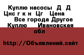 Куплю насосы 1Д, Д, Цнс(г,к,н) Цг › Цена ­ 10 000 - Все города Другое » Куплю   . Ивановская обл.